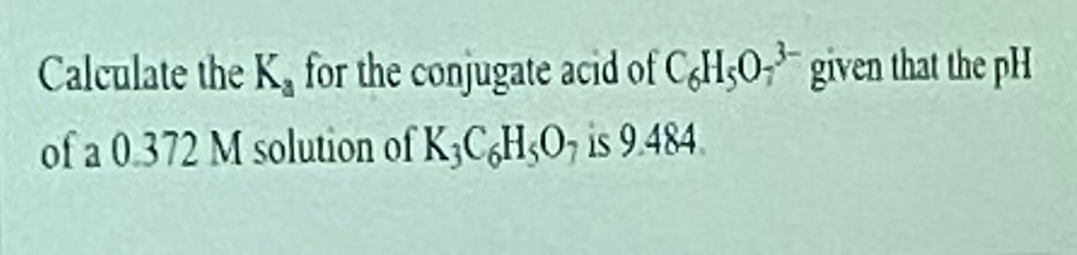 Calculate the K, for the conjugate acid of C&HsO; given that the pH
of a 0.372 M solution of K3C¿H;O, is 9.484.
