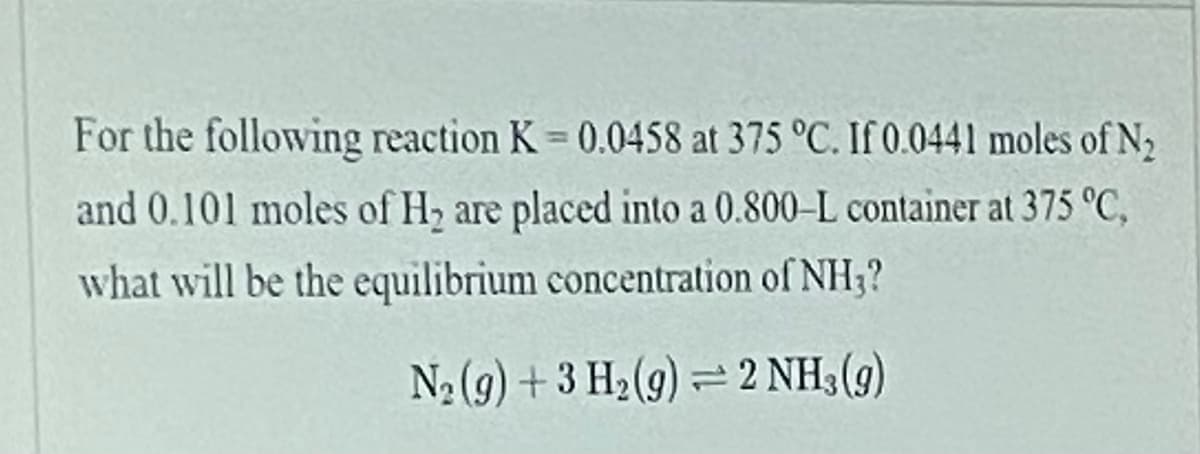 For the following reaction K 0.0458 at 375 °C. If 0.0441 moles of N2
and 0.101 moles of H, are placed into a 0.800-L container at 375 °C,
what will be the equilibrium concentration of NH3?
N2 (9) + 3 H2(9) = 2 NH3 (9)

