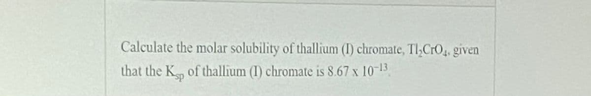 Calculate the molar solubility of thallium (I) chromate, Tl;CrO4, given
that the K of thallium (I) chromate is 8.67 x 10-13
