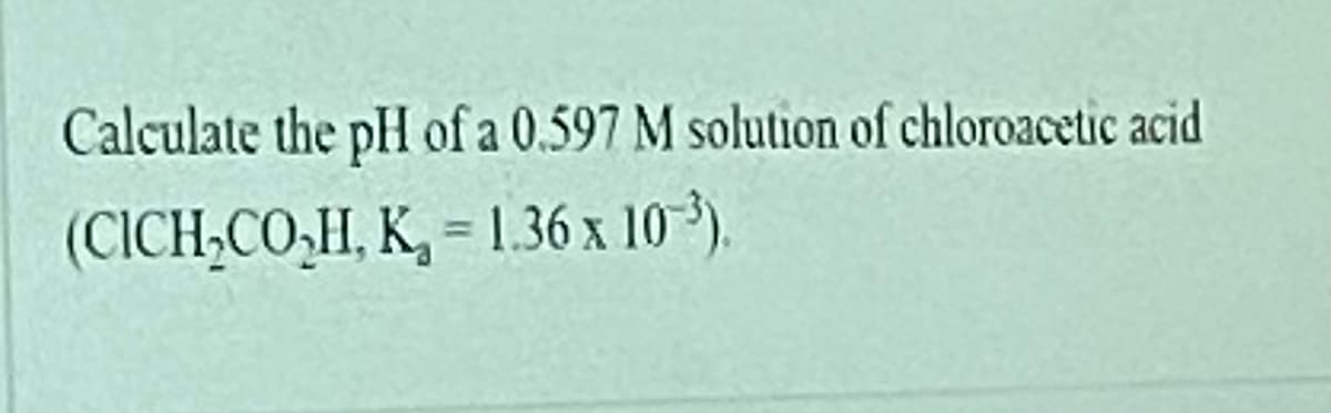 Calculate the pH of a 0.597 M solution of chloroacetic acid
(CICH;CO,H, K, = 1.36 x 10³).
