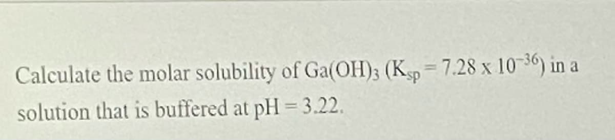 Calculate the molar solubility of Ga(OH)3 (Kp 7.28 x 10 36) in a
solution that is buffered at pH = 3.22.

