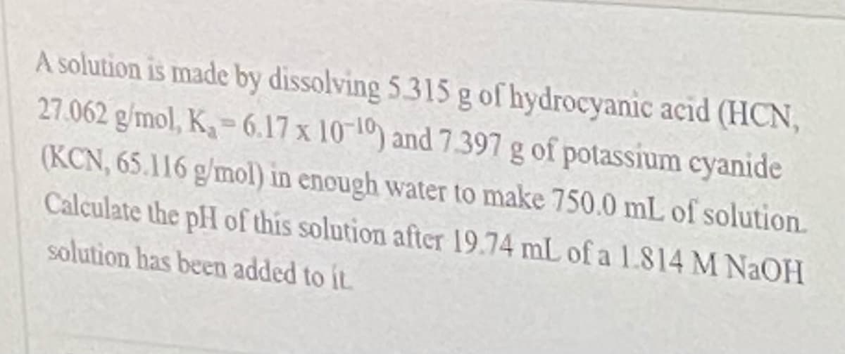 A solution is made by dissolving 5.315 g of hydrocyanic acid (HCN,
27.062 g/mol, K- 6.17 x 10-10) and 7397 g of potassium cyanide
%3D
(KCN, 65.116 g/mol) in enough water to make 750.0 mL of solution.
Calculate the pH of this solution after 19.74 mL of a 1L814 M NAOH
solution has been added to it.

