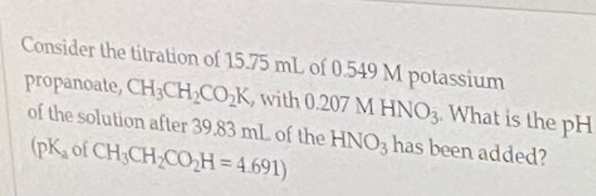 Consider the titration of 15.75 mL of 0.549 M potassium
propanoate, CH3CH,CO,K, with 0.207 M HNO3. What is the pH
of the solution after 39.83 mL of the HNO3 has been added?
(pK, of CH;CH-COH = 4.691)
