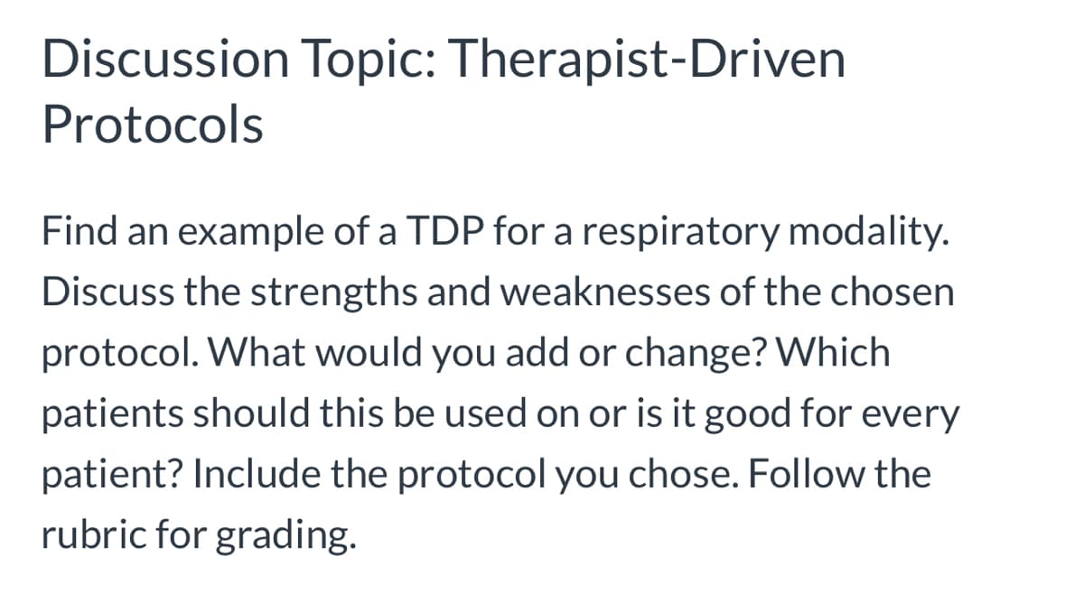 Discussion Topic: Therapist-Driven
Protocols
Find an example of a TDP for a respiratory modality.
Discuss the strengths and weaknesses of the chosen
protocol. What would you add or change? Which
patients should this be used on or is it good for every
patient? Include the protocol you chose. Follow the
rubric for grading.