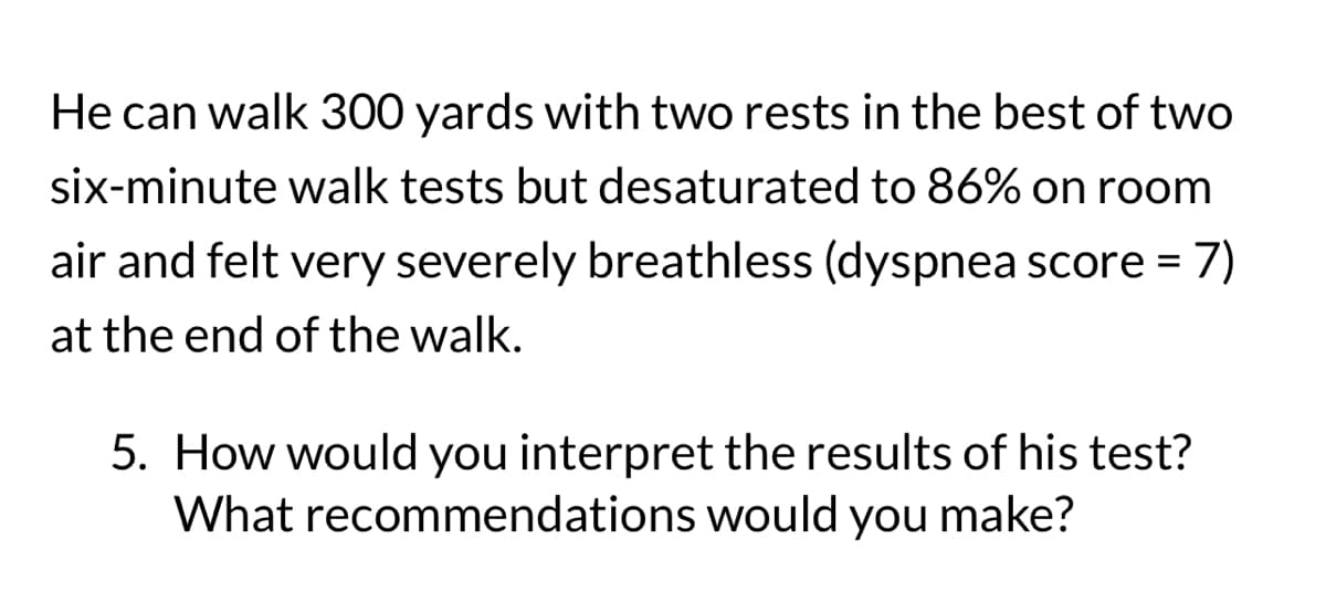 He can walk 300 yards with two rests in the best of two
six-minute walk tests but desaturated to 86% on room
air and felt very severely breathless (dyspnea score = 7)
at the end of the walk.
5. How would you interpret the results of his test?
What recommendations would you make?