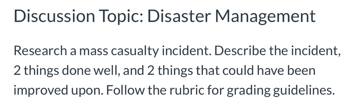 Discussion Topic: Disaster Management
Research a mass casualty incident. Describe the incident,
2 things done well, and 2 things that could have been
improved upon. Follow the rubric for grading guidelines.
