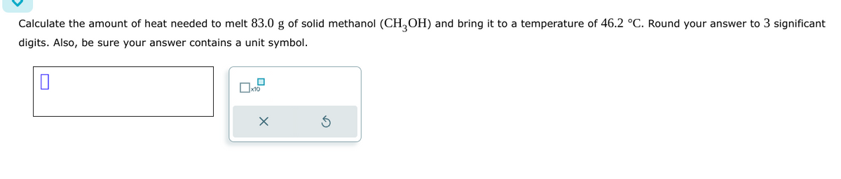 Calculate the amount of heat needed to melt 83.0 g of solid methanol (CH3OH) and bring it to a temperature of 46.2 °C. Round your answer to 3 significant
digits. Also, be sure your answer contains a unit symbol.
0
x10
X