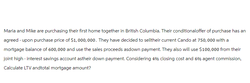 Maria and Mike are purchasing their first home together in British Columbia. Their conditionaloffer of purchase has an
agreed-upon purchase price of $1,000,000. They have decided to selltheir current Cando at 750,000 with a
mortgage balance of 600,000 and use the sales proceeds asdown payment. They also will use $100,000 from their
joint high-interest savings account astheir down payment. Considering 4% closing cost and 6% agent commission,
Calculate LTV andtotal mortgage amount?