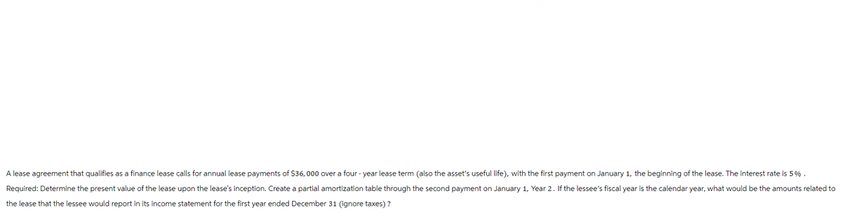 A lease agreement that qualifies as a finance lease calls for annual lease payments of $36,000 over a four-year lease term (also the asset's useful life), with the first payment on January 1, the beginning of the lease. The interest rate is 5%.
Required: Determine the present value of the lease upon the lease's inception. Create a partial amortization table through the second payment on January 1, Year 2. If the lessee's fiscal year is the calendar year, what would be the amounts related to
the lease that the lessee would report in its income statement for the first year ended December 31 (ignore taxes)?