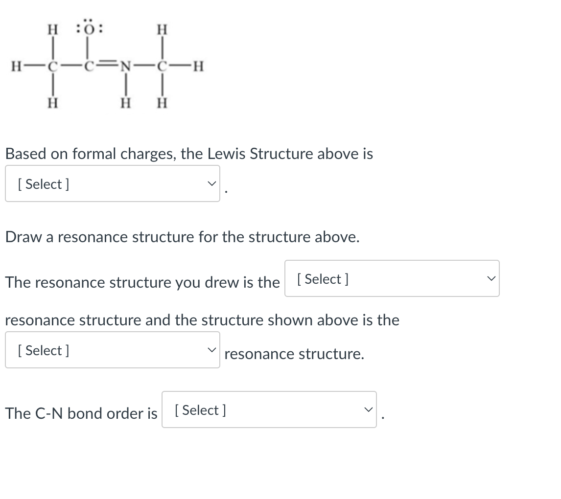 N-C-
H H
H
141
HÖ:
Based on formal charges, the Lewis Structure above is
[Select]
Draw a resonance structure for the structure above.
The resonance structure you drew is the [Select]
resonance structure and the structure shown above is the
[Select]
resonance structure.
The C-N bond order is [Select]
>