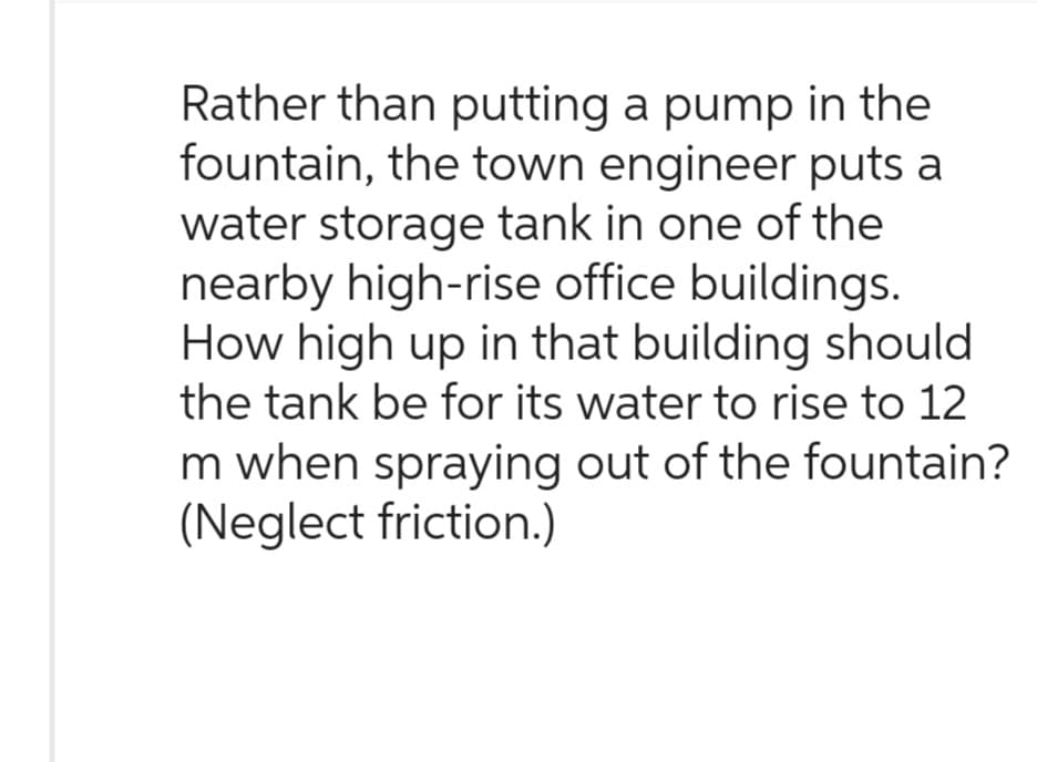 Rather than putting a pump in the
fountain, the town engineer puts a
water storage tank in one of the
nearby high-rise office buildings.
How high up in that building should
the tank be for its water to rise to 12
m when spraying out of the fountain?
(Neglect friction.)