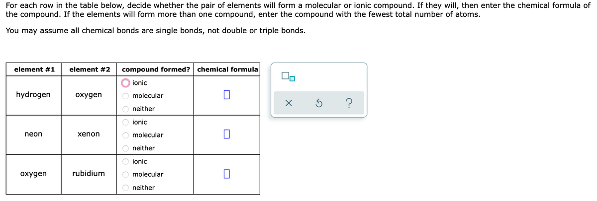 For each row in the table below, decide whether the pair of elements will form a molecular or ionic compound. If they willI, then enter the chemical formula of
the compound. If the elements will form more than one compound, enter the compound with the fewest total number of atoms.
You may assume all chemical bonds are single bonds, not double or triple bonds.
element #1
element #2
compound formed?
chemical formula
ionic
hydrogen
охудen
molecular
neither
ionic
neon
xenon
molecular
neither
ionic
охудen
rubidium
molecular
neither
