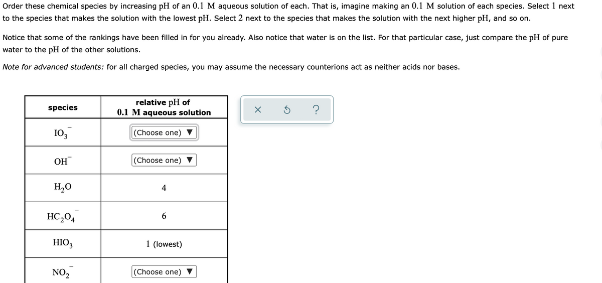 Order these chemical species by increasing pH of an 0.1 M aqueous solution of each. That is, imagine making an 0.1 M solution of each species. Select 1 next
to the species that makes the solution with the lowest pH. Select 2 next to the species that makes the solution with the next higher pH, and so on.
Notice that some of the rankings have been filled in for you already. Also notice that water is on the list. For that particular case, just compare the pH of pure
water to the pH of the other solutions.
Note for advanced students: for all charged species, you may assume the necessary counterions act as neither acids nor bases.
relative pH of
0.1 M aqueous solution
species
?
103
|(Choose one) ▼
OH
|(Choose one) ▼
H,0
4
HC,04
6.
HIO,
1 (lowest)
NO2
|(Choose one)
