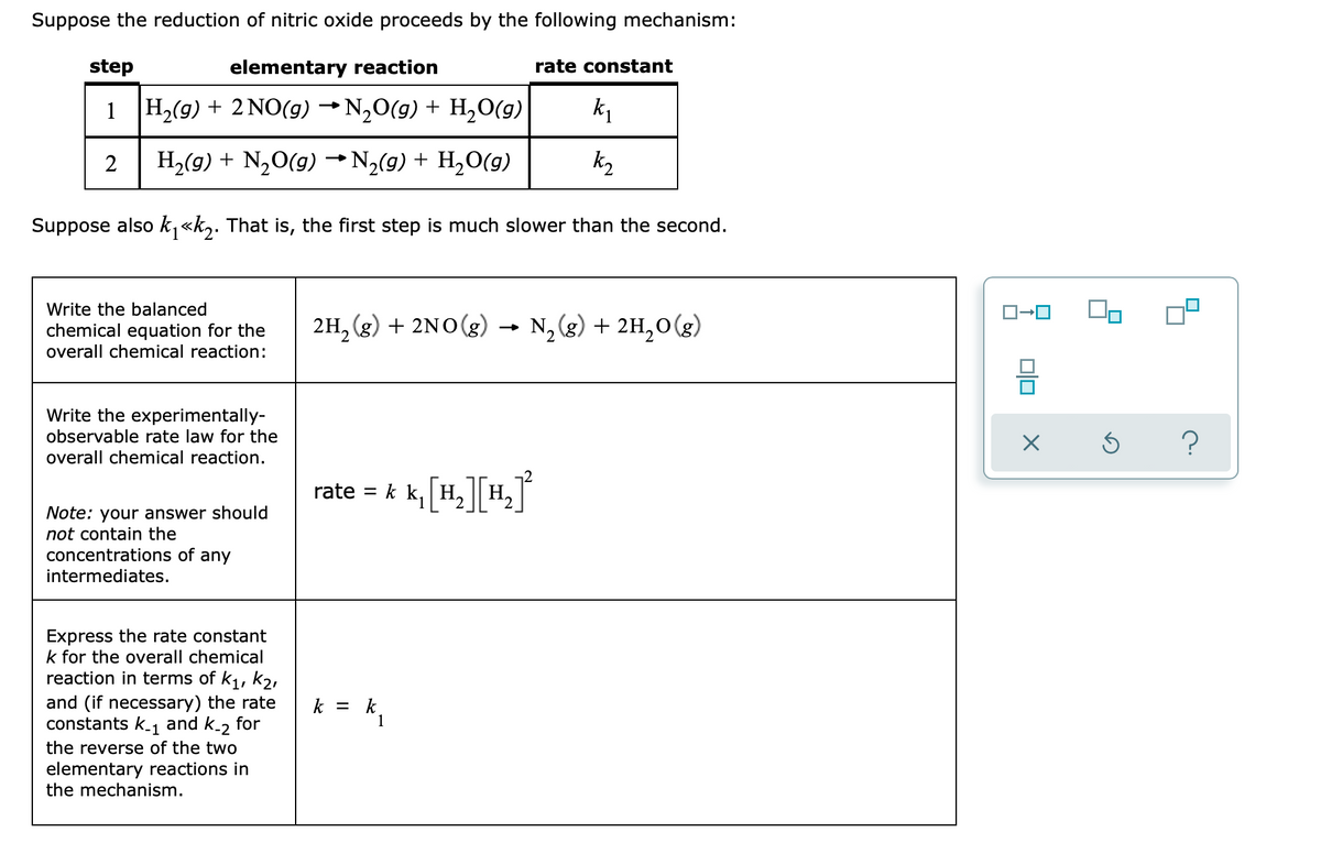 Suppose the reduction of nitric oxide proceeds by the following mechanism:
step
elementary reaction
rate constant
1 H2(g) + 2 NO(g) →N,0(g) + H,0(g)
H,(g) + N,O(g) → N,(g) + H2O(g)
k2
Suppose also k,«k,. That is, the first step is much slower than the second.
Write the balanced
chemical equation for the
overall chemical reaction:
2H, (g) + 2NO(g) →
N, (g) + 2H,0(g)
Write the experimentally-
observable rate law for the
?
overall chemical reaction.
rate = k k,
H,
Note: your answer should
not contain the
concentrations of any
intermediates.
Express the rate constant
k for the overall chemical
reaction in terms of k1, k2,
and (if necessary) the rate
constants k-1
k = k.
1
and k-2 for
the reverse of the two
elementary reactions in
the mechanism.
