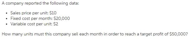 A company reported the following data:
• Sales price per unit: $10
• Fixed cost per month: $20,000
Variable cost per unit: $2
How many units must this company sell each month in order to reach a target profit of $50,000?
