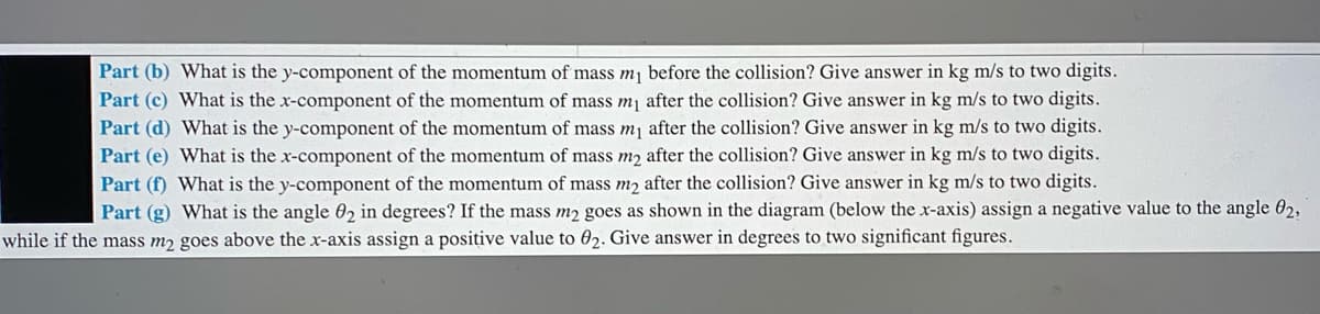 Part (b) What is the y-component of the momentum of mass m, before the collision? Give answer in kg m/s to two digits.
Part (c) What is the x-component of the momentum of mass m, after the collision? Give answer in kg m/s to two digits.
Part (d) What is the y-component of the momentum of mass mj after the collision? Give answer in kg m/s to two digits.
Part (e) What is the x-component of the momentum of mass m2 after the collision? Give answer in kg m/s to two digits.
Part (f) What is the y-component of the momentum of mass m2 after the collision? Give answer in kg m/s to two digits.
Part (g) What is the angle 02 in degrees? If the mass m2 goes as shown in the diagram (below the x-axis) assign a negative value to the angle 02,
while if the mass m2 goes above the x-axis assign a positive value to 02. Give answer in degrees to two significant figures.
