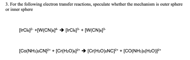 3. For the following electron transfer reactions, speculate whether the mechanism is outer sphere
or inner sphere
[IrCle]?- +[W(CN)a]* → [IrCle]³ + [W(CN)e]³
[Co(NH3)5CNJ²* + [Cr(H2O)6]²* → [Cr(H2O)sNC]²* + [CO(NH3)s(H2O)]²*
