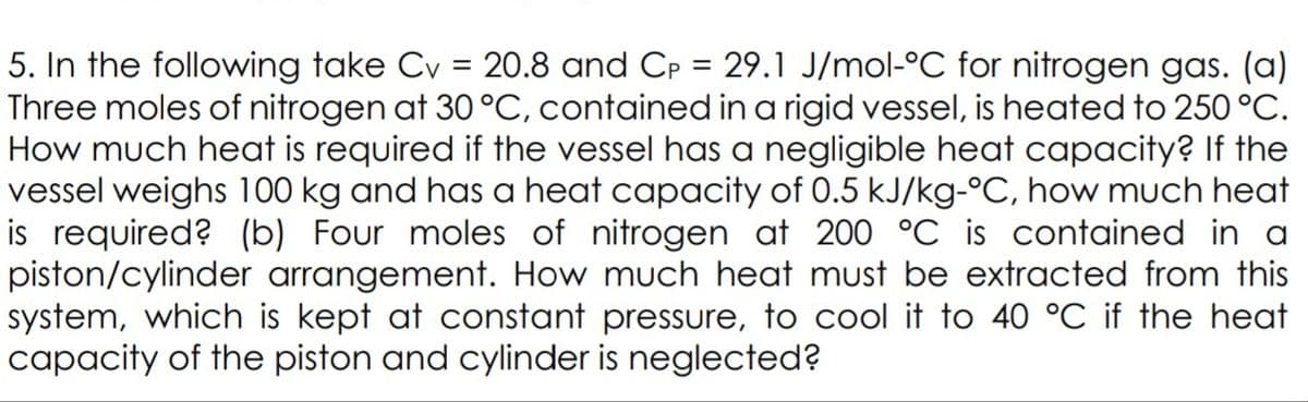 5. In the following take Cv = 20.8 and Cp = 29.1 J/mol-°C for nitrogen gas. (a)
Three moles of nitrogen at 30 °C, contained in a rigid vessel, is heated to 250 °C.
How much heat is required if the vessel has a negligible heat capacity? If the
vessel weighs 100 kg and has a heat capacity of 0.5 kJ/kg-°C, how much heat
is required? (b) Four moles of nitrogen at 200 °C is contained in a
piston/cylinder arrangement. How much heat must be extracted from this
system, which is kept at constant pressure, to cool it to 40 °C if the heat
capacity of the piston and cylinder is neglected?
%3D
