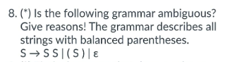 8. (*) Is the following grammar ambiguous?
Give reasons! The grammar describes all
strings with balanced parentheses.
S→SSI(S) | E