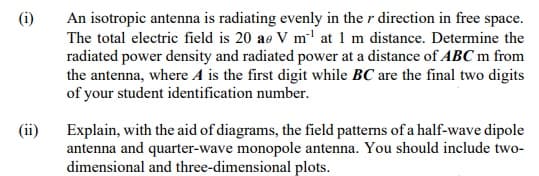 (i)
An isotropic antenna is radiating evenly in the r direction in free space.
The total electric field is 20 ae V m' at 1 m distance. Determine the
radiated power density and radiated power at a distance of ABC m from
the antenna, where A is the first digit while BC are the final two digits
of your student identification number.
(ii)
Explain, with the aid of diagrams, the field patterns of a half-wave dipole
antenna and quarter-wave monopole antenna. You should include two-
dimensional and three-dimensional plots.
