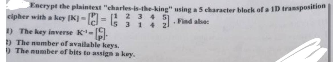 Encrypt the plaintext "charles-is-the-king" using a 5 character block of a 1D transposition
cipher with a key [K]-[] = [1 2 3 4 51
=
1) The key inverse K¹=[].
5 3 1 4
2) The number of available keys.
1) The number of bits to assign a key.
. Find also: