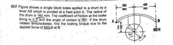 Q1/ Figure shows a single block brake applied to a drum by a
lever AB which is pivoted at a fixed point A. The radius of
the drum is 160 mm. The coefficient of friction at the brake
lining is 0.3 and the angle of contact is 40°. If the drum
rotates anticlockwise, find the braking torque due to the
applied force of 600 N at B.
14-200->
mm
600 N