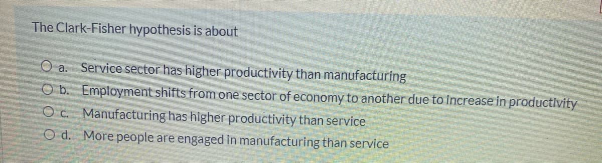 The Clark-Fisher hypothesis is about
O a. Service sector has higher productivity than manufacturing
O b. Employment shifts from one sector of economy to another due to increase in productivity
O c. Manufacturing has higher productivity than service
O d. More people are engaged in manufacturing than service
