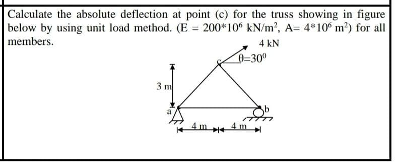 Calculate the absolute deflection at point (c) for the truss showing in figure
below by using unit load method. (E = 200*106 kN/m2, A= 4*106 m?) for all
members.
4 kN
0=30°
3 m
a
4m e
4 m
