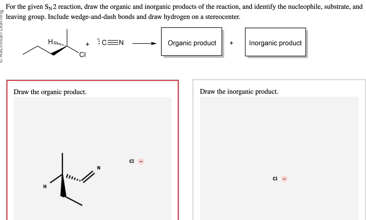 For the given SN2 reaction, draw the organic and inorganic products of the reaction, and identify the nucleophile, substrate, and
leaving group. Include wedge-and-dash bonds and draw hydrogen on a stereocenter.
HI....
+
CI
Draw the organic product.
:C=N
to
H
Organic product
+
Inorganic product
Draw the inorganic product.
ū