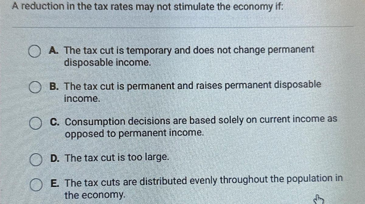 A reduction in the tax rates may not stimulate the economy if:
A. The tax cut is temporary and does not change permanent
disposable income.
B. The tax cut is permanent and raises permanent disposable
income.
O C. Consumption decisions are based solely on current income as
opposed to permanent income.
D. The tax cut is too large.
E. The tax cuts are distributed evenly throughout the population in
the economy.