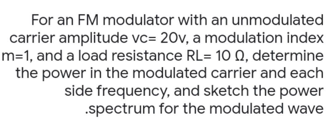 For an FM modulator with an unmodulated
carrier amplitude vc= 20v, a modulation index
m=1, and a load resistance RL= 10 Q, determine
the power in the modulated carrier and each
side frequency, and sketch the power
.spectrum for the modulated wave