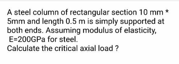 A steel column of rectangular section 10 mm *
5mm and length 0.5 m is simply supported at
both ends. Assuming modulus of elasticity,
E=200GPa for steel.
Calculate the critical axial load ?