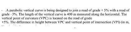 A parabolic vertical curve is being designed to join a road of grade + 5% with a road of
grade 3%. The length of the vertical curve is 400 m measured along the horizontal. The
vertical point of curvature (VPC) is located on the road of grade
+5%. The difference in height between VPC and vertical point of intersection (VPI) (in m,