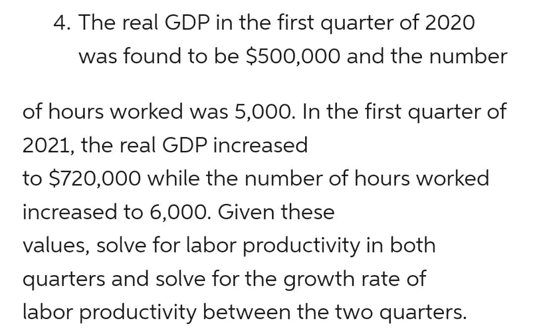 4. The real GDP in the first quarter of 2020
was found to be $500,000 and the number
of hours worked was 5,000. In the first quarter of
2021, the real GDP increased
to $720,000 while the number of hours worked
increased to 6,000. Given these
values, solve for labor productivity in both
quarters and solve for the growth rate of
labor productivity between the two quarters.
