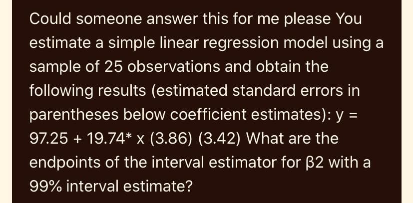 Could someone answer this for me please You
estimate a simple linear regression model using a
sample of 25 observations and obtain the
following results (estimated standard errors in
parentheses below coefficient estimates): y =
97.25 + 19.74* x (3.86) (3.42) What are the
endpoints of the interval estimator for B2 with a
99% interval estimate?
