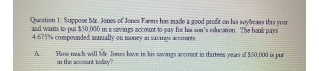Question 1: Suppose Mr. Jones of Jones Farms has made a good profit on his soybeans this
and wants to put $50,000 in a savings account to pay for his son's education. The bank pays
4.675% compounded annually on money in savings accounts.
year
How much will Mr. Jones have in his savings account in thirteen years if $50,000 is put
in the account today?
A.
