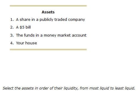 Assets
1. A share in a publicly traded company
2. A $5 bill
3. The funds in a money market account
4. Your house
Select the assets in order of their liquidity, from most liquid to least liquid.
