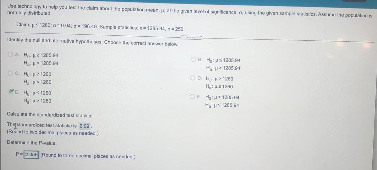 Use technology to help you test the claim about the population mean, u, at the given level of significance, a, using the given sample statistics. Assume the population is
normally distributed.
Claim: µs 1260; a = 0.04; o = 196.49. Sample statistics:x = 1285.94, n = 250
.....
Identify the null and alternative hypotheses. Choose the correct answer below.
O A. Ho: µ21285.94
Ha: H< 1285.94
O B. Ho: µs 1285.94
Ha: µ> 1285.94
O C. Ho: H21260
Ha: H< 1260
O D. Ho: µ> 1260
Ha:µS 1260
E. Ho: HS1260
OF. Ho: H> 1285.94
Ha: H> 1260
Ha: µS 1285.94
Calculate the standardized test statistic.
Therstandardized test statistic is 2.09.
(Round to two decimal places as needed.)
Determine the P-value.
P= 2.055 (Round to three decimal places as needed.)
