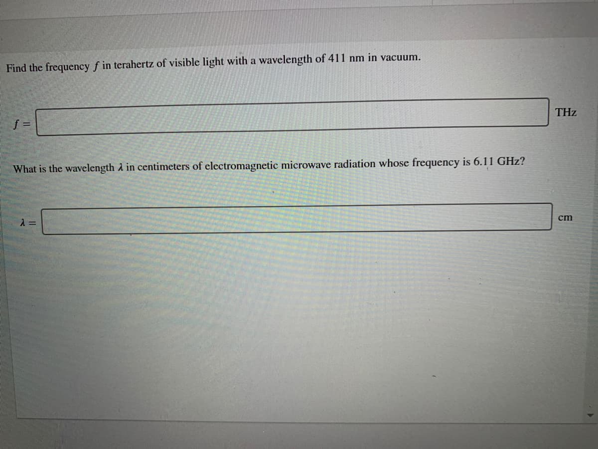 Find the frequency f in terahertz of visible light with a wavelength of 411 nm in vacuum.
THz
f =
What is the wavelength A in centimeters of electromagnetic microwave radiation whose frequency is 6.11 GHz?
cm
