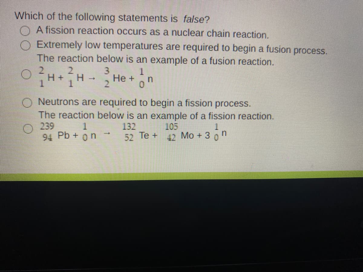 Which of the following statements is false?
A fission reaction occurs as a nuclear chain reaction.
Extremely low temperatures are required to begin a fusion process.
The reaction below is an example of a fusion reaction.
3)
1.
H.
He +
Neutrons are required to begin a fission process.
The reaction below is an example of a fission reaction.
132
O 239
94 Pb + on
105
52 Te + 17 Mo + 3 0
