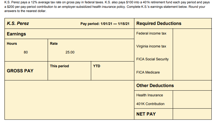 K.S. Perez pays a 12% average tax rate on gross pay in federal taxes. K.S. also pays $100 into a 401k retirement fund each pay period and pays
a $200 per-pay-period contribution to an employer-subsidized health insurance policy. Complete K.S.'s earnings statement below. Round your
answers to the nearest dollar.
K.S. Perez
Earnings
Hours
80
GROSS PAY
Rate
25.00
This period
Pay period: 1/01/21 - 1/15/21
YTD
Required Deductions
Federal income tax
Virginia income tax
FICA Social Security
FICA Medicare
Other Deductions
Health Insurance
401K Contribution
NET PAY