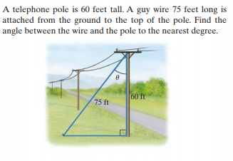 A telephone pole is 60 feet tall. A guy wire 75 feet long is
attached from the ground to the top of the pole. Find the
angle between the wire and the pole to the nearest degree.
60 ft
75 ft
