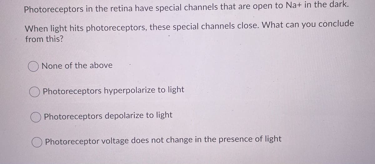 Photoreceptors in the retina have special channels that are open to Na+ in the dark.
When light hits photoreceptors, these special channels close. What can you cònclude
from this?
None of the above
O Photoreceptors hyperpolarize to light
Photoreceptors depolarize to light
Photoreceptor voltage does not change in the presence of light
