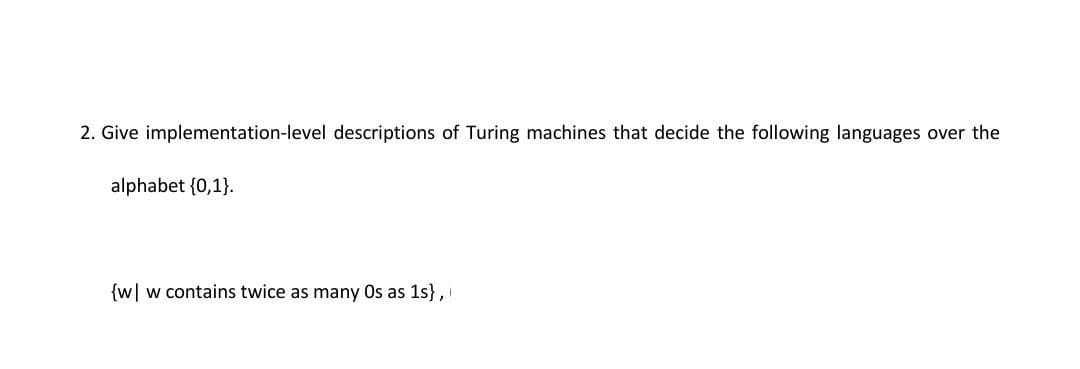 2. Give implementation-level descriptions of Turing machines that decide the following languages over the
alphabet {0,1}.
{w| w contains twice as many Os as 1s},
