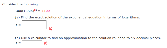 Consider the following.
300 (1.025) 5t = 1100
(a) Find the exact solution of the exponential equation in terms of logarithms.
t =
X
(b) Use a calculator to find an approximation to the solution rounded to six decimal places.
t =
X