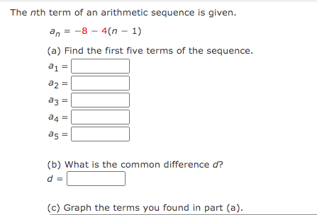 The nth term of an arithmetic sequence is given.
an-8-4(n-1)
(a) Find the first five terms of the sequence.
a1 =
a2 =
a3 =
|| || ||
a4=
a5 =
(b) What is the common difference d?
(c) Graph the terms you found in part (a).