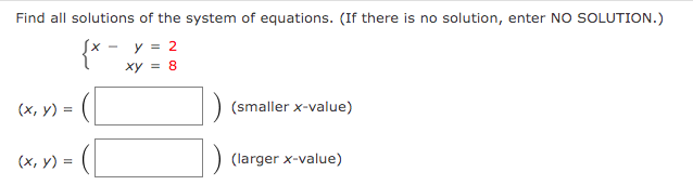 Find all solutions of the system of equations. (If there is no solution, enter NO SOLUTION.)
y = 2
xy = 8
(x, y) =
(x, y) =
(smaller x-value)
(larger x-value)