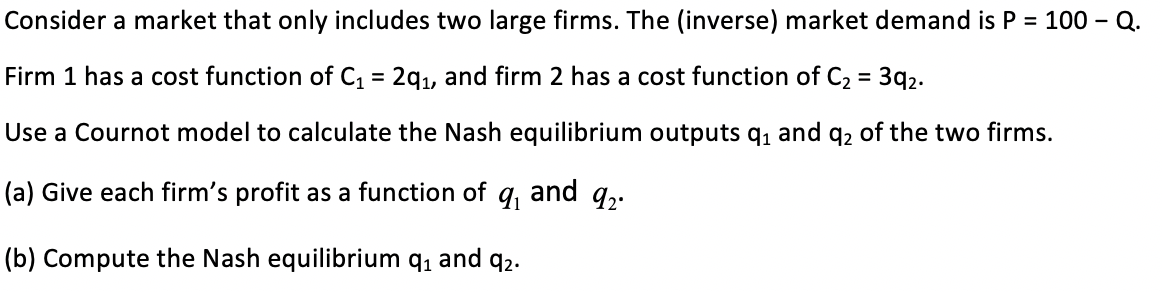 Consider a market that only includes two large firms. The (inverse) market demand is P = 100 – Q.
3q2.
Firm 1 has a cost function of C, = 2q1, and firm 2 has a cost function of C2
Use a Cournot model to calculate the Nash equilibrium outputs q, and q2 of the two firms.
and 92
(a) Give each firm's profit as a function of
(b) Compute the Nash equilibrium q, and q2.
