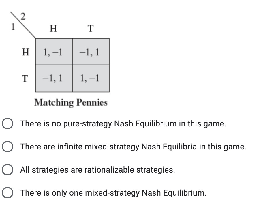 н т
н 1,-1
-1, 1
-1, 1
1, –1
Matching Pennies
O There is no pure-strategy Nash Equilibrium in this game.
O There are infinite mixed-strategy Nash Equilibria in this game.
O All strategies are rationalizable strategies.
O There is only one mixed-strategy Nash Equilibrium.
