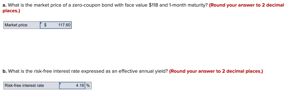 a. What is the market price of a zero-coupon bond with face value $118 and 1-month maturity? (Round your answer to 2 decimal
places.)
Market price
$
117.60
b. What is the risk-free interest rate expressed as an effective annual yield? (Round your answer to 2 decimal places.)
Risk-free interest rate
4.16 %
